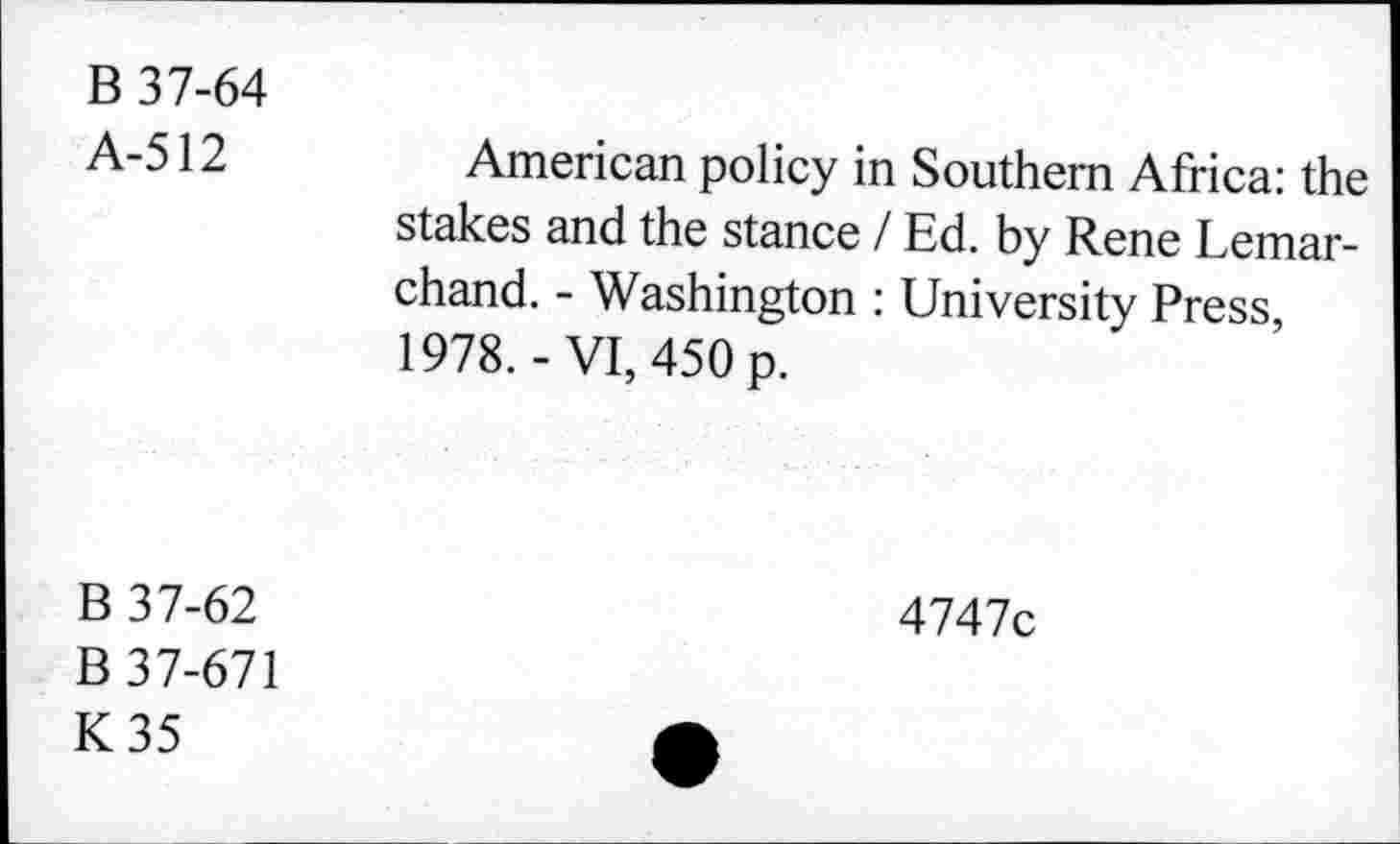 ﻿B 37-64
A-512
American policy in Southern Africa: the stakes and the stance / Ed. by Rene Lemar-chand. - Washington : University Press 1978.-VI, 450 p.
B 37-62
B 37-671
K35
4747c